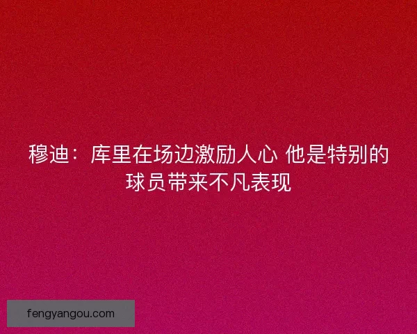 穆迪:库里在场边激励人心 他是特别的球员带来不凡表现 穆迪:库里在场边激励人心 他是特别的球员带来不凡表现