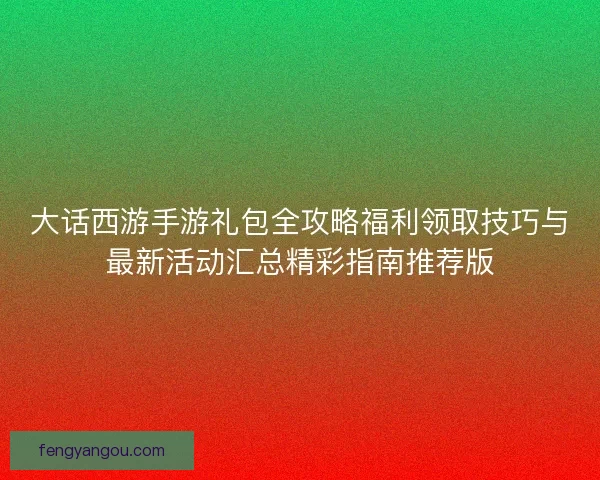 大话西游手游礼包全攻略福利领取技巧与最新活动汇总精彩指南推荐版