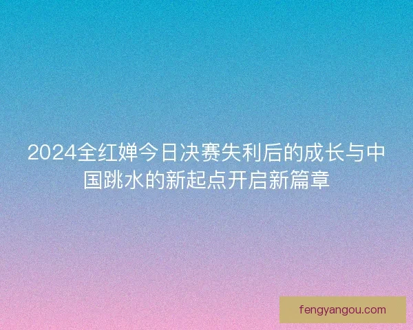 2024全红婵今日决赛失利后的成长与中国跳水的新起点开启新篇章 2024全红婵今日决赛失利后的成长与中国跳水的新起点开启新篇章