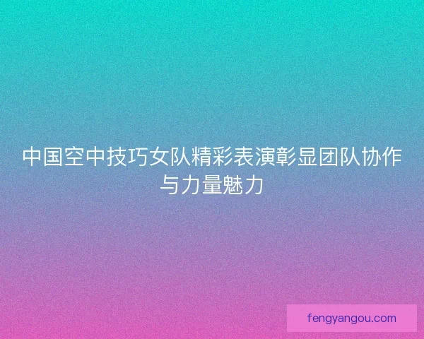 中国空中技巧女队精彩表演彰显团队协作与力量魅力