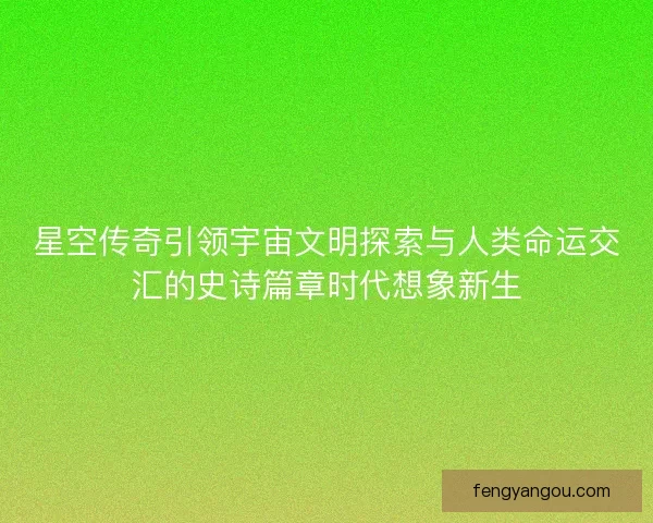 星空传奇引领宇宙文明探索与人类命运交汇的史诗篇章时代想象新生