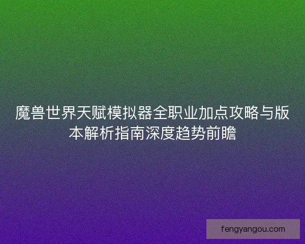 魔兽世界天赋模拟器全职业加点攻略与版本解析指南深度趋势前瞻