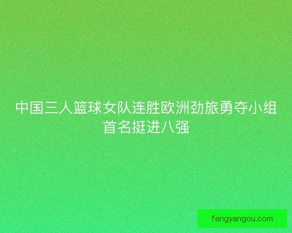 中国三人篮球女队连胜欧洲劲旅勇夺小组首名挺进八强