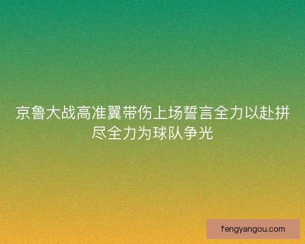 京鲁大战高准翼带伤上场誓言全力以赴拼尽全力为球队争光