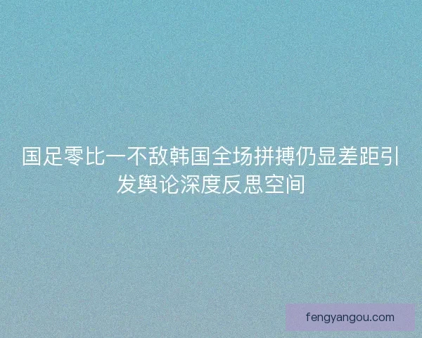 国足零比一不敌韩国全场拼搏仍显差距引发舆论深度反思空间