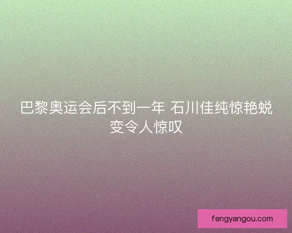 巴黎奥运会后不到一年 石川佳纯惊艳蜕变令人惊叹 巴黎奥运会后不到一年 石川佳纯惊艳蜕变令人惊叹