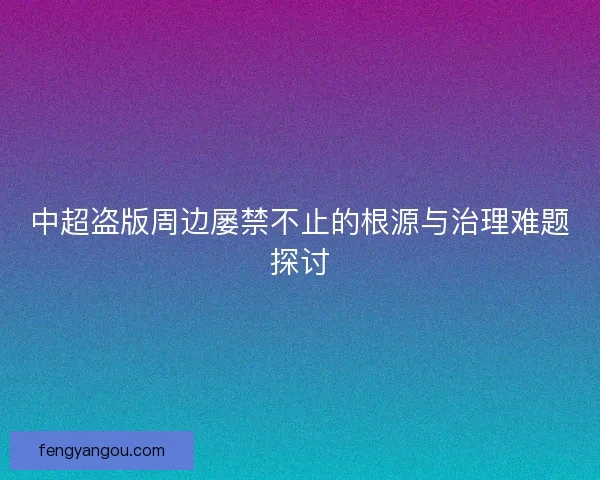 中超盗版周边屡禁不止的根源与治理难题探讨