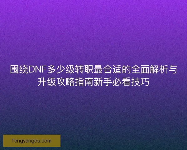 围绕DNF多少级转职最合适的全面解析与升级攻略指南新手必看技巧
