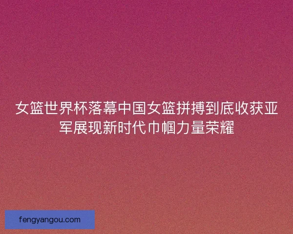 女篮世界杯落幕中国女篮拼搏到底收获亚军展现新时代巾帼力量荣耀