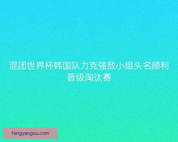 混团世界杯韩国队力克强敌小组头名顺利晋级淘汰赛