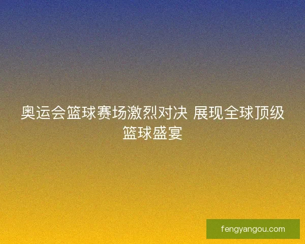 奥运会篮球赛场激烈对决 展现全球顶级篮球盛宴