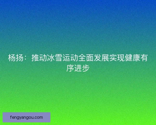 杨扬：推动冰雪运动全面发展实现健康有序进步