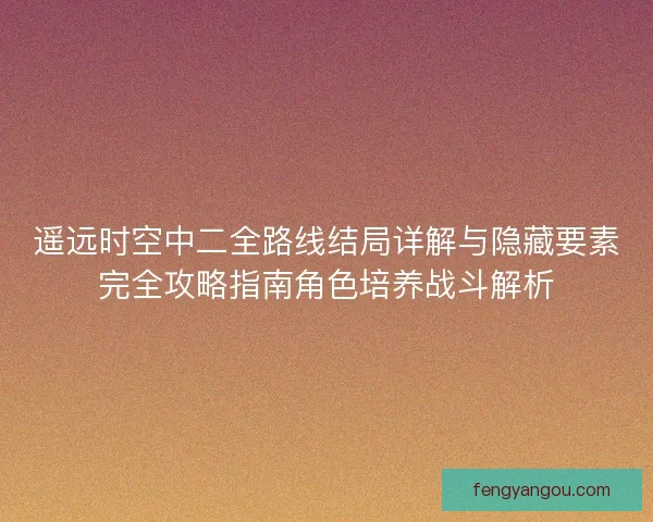 遥远时空中二全路线结局详解与隐藏要素完全攻略指南角色培养战斗解析 遥远时空中二全路线结局详解与隐藏要素完全攻略指南角色培养战斗解析