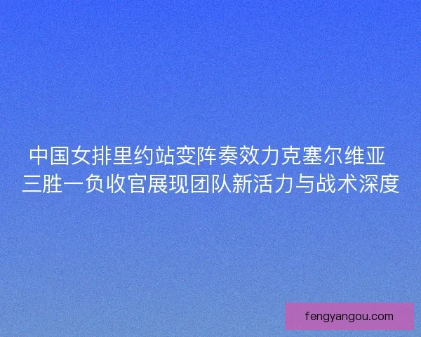中国女排里约站变阵奏效力克塞尔维亚 三胜一负收官展现团队新活力与战术深度