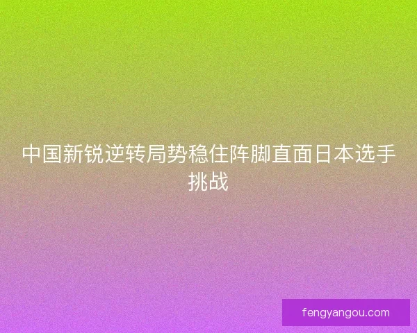 中国新锐逆转局势稳住阵脚直面日本选手挑战