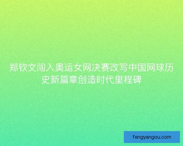 郑钦文闯入奥运女网决赛改写中国网球历史新篇章创造时代里程碑