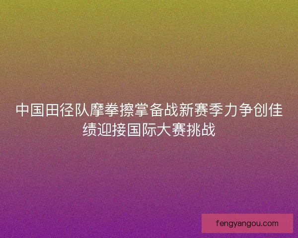 中国田径队摩拳擦掌备战新赛季力争创佳绩迎接国际大赛挑战 中国田径队摩拳擦掌备战新赛季力争创佳绩迎接国际大赛挑战
