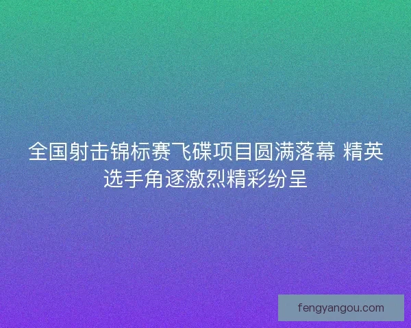 全国射击锦标赛飞碟项目圆满落幕 精英选手角逐激烈精彩纷呈
