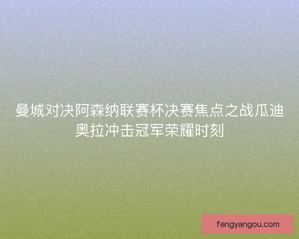 曼城对决阿森纳联赛杯决赛焦点之战瓜迪奥拉冲击冠军荣耀时刻