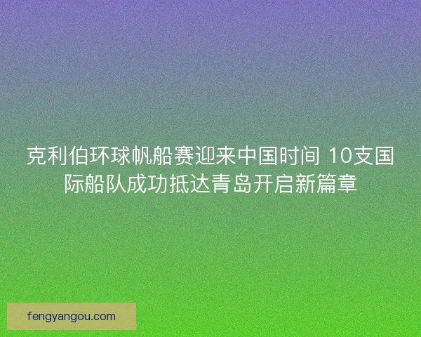 克利伯环球帆船赛迎来中国时间 10支国际船队成功抵达青岛开启新篇章