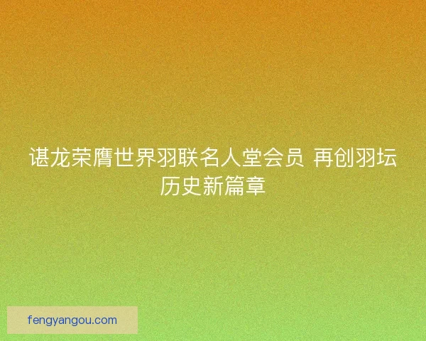 谌龙荣膺世界羽联名人堂会员 再创羽坛历史新篇章 谌龙荣膺世界羽联名人堂会员 再创羽坛历史新篇章
