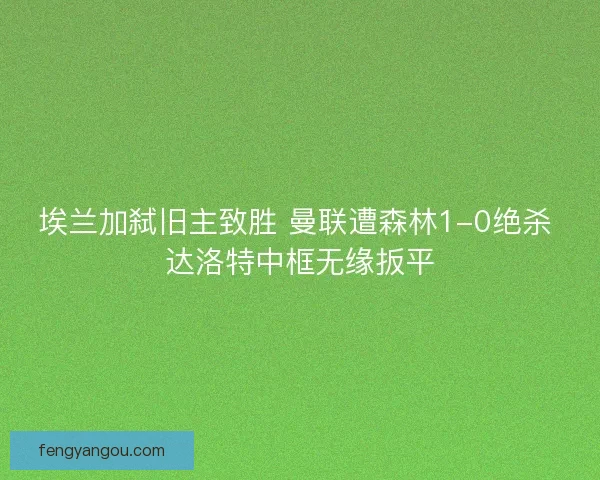 埃兰加弑旧主致胜 曼联遭森林1-0绝杀 达洛特中框无缘扳平